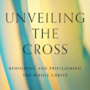 Unveiling the Cross - Beholding and Proclaiming the Whole Christ